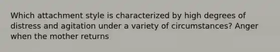 Which attachment style is characterized by high degrees of distress and agitation under a variety of circumstances? Anger when the mother returns