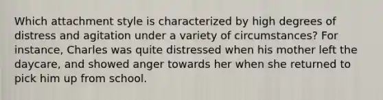 Which attachment style is characterized by high degrees of distress and agitation under a variety of circumstances? For instance, Charles was quite distressed when his mother left the daycare, and showed anger towards her when she returned to pick him up from school.