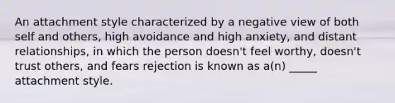 An attachment style characterized by a negative view of both self and others, high avoidance and high anxiety, and distant relationships, in which the person doesn't feel worthy, doesn't trust others, and fears rejection is known as a(n) _____ attachment style.