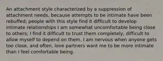 An attachment style characterized by a suppression of attachment needs, because attempts to be intimate have been rebuffed; people with this style find it difficult to develop intimate relationships I am somewhat uncomfortable being close to others; I find it difficult to trust them completely, difficult to allow myself to depend on them. I am nervous when anyone gets too close, and often, love partners want me to be more intimate than I feel comfortable being.