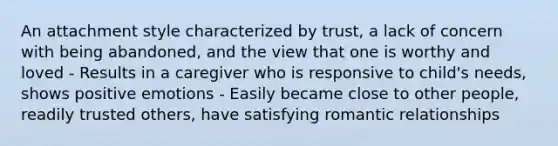 An attachment style characterized by trust, a lack of concern with being abandoned, and the view that one is worthy and loved - Results in a caregiver who is responsive to child's needs, shows positive emotions - Easily became close to other people, readily trusted others, have satisfying romantic relationships