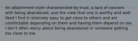 An attachment style characterized by trust, a lack of concern with being abandoned, and the view that one is worthy and well-liked I find it relatively easy to get close to others and am comfortable depending on them and having them depend on me. I don't often worry about being abandoned or someone getting too close to me.