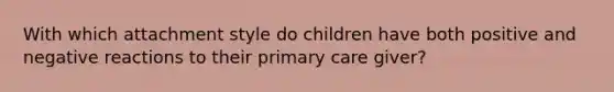 With which attachment style do children have both positive and negative reactions to their primary care giver?