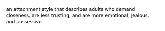 an attachment style that describes adults who demand closeness, are less trusting, and are more emotional, jealous, and possessive