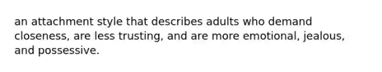 an attachment style that describes adults who demand closeness, are less trusting, and are more emotional, jealous, and possessive.