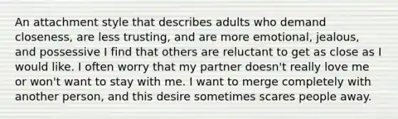 An attachment style that describes adults who demand closeness, are less trusting, and are more emotional, jealous, and possessive I find that others are reluctant to get as close as I would like. I often worry that my partner doesn't really love me or won't want to stay with me. I want to merge completely with another person, and this desire sometimes scares people away.