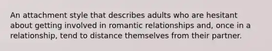 An attachment style that describes adults who are hesitant about getting involved in romantic relationships and, once in a relationship, tend to distance themselves from their partner.