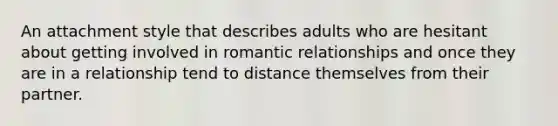 An attachment style that describes adults who are hesitant about getting involved in romantic relationships and once they are in a relationship tend to distance themselves from their partner.