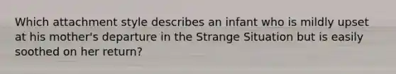Which attachment style describes an infant who is mildly upset at his mother's departure in the Strange Situation but is easily soothed on her return?