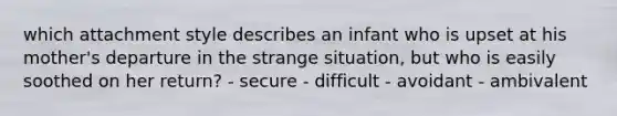 which attachment style describes an infant who is upset at his mother's departure in the strange situation, but who is easily soothed on her return? - secure - difficult - avoidant - ambivalent