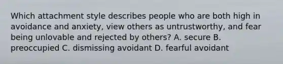 Which attachment style describes people who are both high in avoidance and anxiety, view others as untrustworthy, and fear being unlovable and rejected by others? A. secure B. preoccupied C. dismissing avoidant D. fearful avoidant