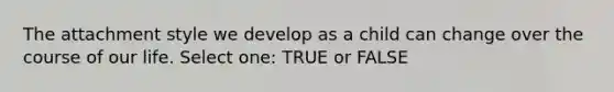 The attachment style we develop as a child can change over the course of our life. Select one: TRUE or FALSE