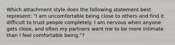 Which attachment style does the following statement best represent: "I am uncomfortable being close to others and find it difficult to trust people completely. I am nervous when anyone gets close, and often my partners want me to be more intimate than I feel comfortable being."?