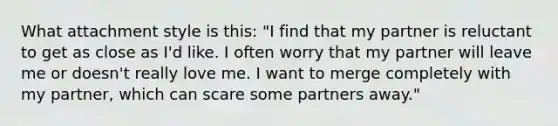 What attachment style is this: "I find that my partner is reluctant to get as close as I'd like. I often worry that my partner will leave me or doesn't really love me. I want to merge completely with my partner, which can scare some partners away."