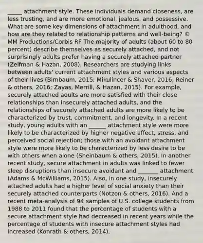 _____ attachment style. These individuals demand closeness, are less trusting, and are more emotional, jealous, and possessive. What are some key dimensions of attachment in adulthood, and how are they related to relationship patterns and well-being? © MM Productions/Corbis RF The majority of adults (about 60 to 80 percent) describe themselves as securely attached, and not surprisingly adults prefer having a securely attached partner (Zeifman & Hazan, 2008). Researchers are studying links between adults' current attachment styles and various aspects of their lives (Birnbaum, 2015; Mikulincer & Shaver, 2016; Reiner & others, 2016; Zayas, Merrill, & Hazan, 2015). For example, securely attached adults are more satisfied with their close relationships than insecurely attached adults, and the relationships of securely attached adults are more likely to be characterized by trust, commitment, and longevity. In a recent study, young adults with an ______ attachment style were more likely to be characterized by higher negative affect, stress, and perceived social rejection; those with an avoidant attachment style were more likely to be characterized by less desire to be with others when alone (Sheinbaum & others, 2015). In another recent study, secure attachment in adults was linked to fewer sleep disruptions than insecure avoidant and _______ attachment (Adams & McWilliams, 2015). Also, in one study, insecurely attached adults had a higher level of social anxiety than their securely attached counterparts (Notzon & others, 2016). And a recent meta-analysis of 94 samples of U.S. college students from 1988 to 2011 found that the percentage of students with a secure attachment style had decreased in recent years while the percentage of students with insecure attachment styles had increased (Konrath & others, 2014).
