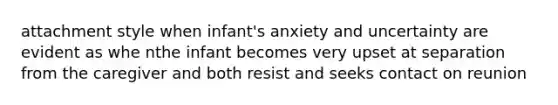 attachment style when infant's anxiety and uncertainty are evident as whe nthe infant becomes very upset at separation from the caregiver and both resist and seeks contact on reunion