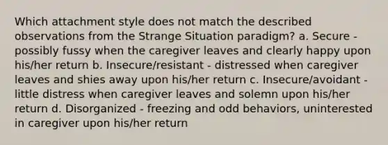 Which attachment style does not match the described observations from the Strange Situation paradigm? a. Secure - possibly fussy when the caregiver leaves and clearly happy upon his/her return b. Insecure/resistant - distressed when caregiver leaves and shies away upon his/her return c. Insecure/avoidant - little distress when caregiver leaves and solemn upon his/her return d. Disorganized - freezing and odd behaviors, uninterested in caregiver upon his/her return