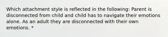 Which attachment style is reflected in the following: Parent is disconnected from child and child has to navigate their emotions alone. As an adult they are disconnected with their own emotions. *