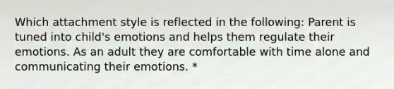 Which attachment style is reflected in the following: Parent is tuned into child's emotions and helps them regulate their emotions. As an adult they are comfortable with time alone and communicating their emotions. *