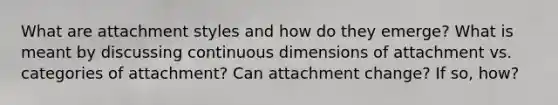 What are attachment styles and how do they emerge? What is meant by discussing continuous dimensions of attachment vs. categories of attachment? Can attachment change? If so, how?