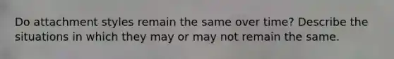 Do attachment styles remain the same over time? Describe the situations in which they may or may not remain the same.