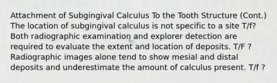 Attachment of Subgingival Calculus To the Tooth Structure (Cont.) The location of subgingival calculus is not specific to a site T/f? Both radiographic examination and explorer detection are required to evaluate the extent and location of deposits. T/F ? Radiographic images alone tend to show mesial and distal deposits and underestimate the amount of calculus present. T/f ?