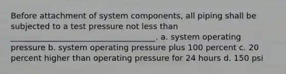 Before attachment of system components, all piping shall be subjected to a test pressure not less than ____________________________________. a. system operating pressure b. system operating pressure plus 100 percent c. 20 percent higher than operating pressure for 24 hours d. 150 psi