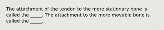 The attachment of the tendon to the more stationary bone is called the _____. The attachment to the more movable bone is called the _____.