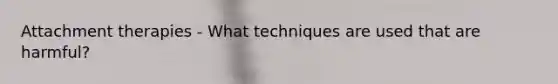 Attachment therapies - What techniques are used that are harmful?
