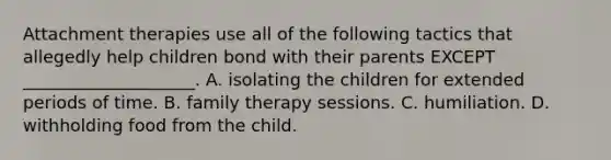 Attachment therapies use all of the following tactics that allegedly help children bond with their parents EXCEPT ____________________. A. isolating the children for extended periods of time. B. family therapy sessions. C. humiliation. D. withholding food from the child.