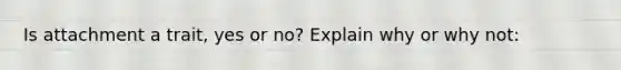 Is attachment a trait, yes or no? Explain why or why not: