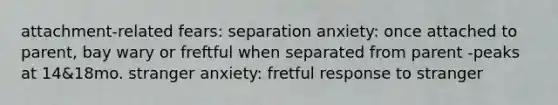 attachment-related fears: separation anxiety: once attached to parent, bay wary or freftful when separated from parent -peaks at 14&18mo. stranger anxiety: fretful response to stranger