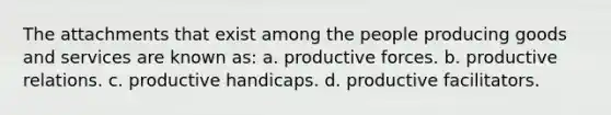 The attachments that exist among the people producing goods and services are known as: a. productive forces. b. productive relations. c. productive handicaps. d. productive facilitators.