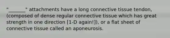 "_______" attachments have a long <a href='https://www.questionai.com/knowledge/kYDr0DHyc8-connective-tissue' class='anchor-knowledge'>connective tissue</a> tendon, (composed of dense regular connective tissue which has great strength in one direction [1-D again!]), or a flat sheet of connective tissue called an aponeurosis.