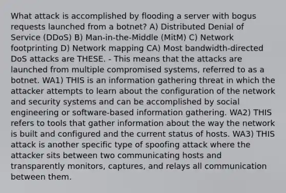 What attack is accomplished by flooding a server with bogus requests launched from a botnet? A) Distributed Denial of Service (DDoS) B) Man-in-the-Middle (MitM) C) Network footprinting D) Network mapping CA) Most bandwidth-directed DoS attacks are THESE. - This means that the attacks are launched from multiple compromised systems, referred to as a botnet. WA1) THIS is an information gathering threat in which the attacker attempts to learn about the configuration of the network and security systems and can be accomplished by social engineering or software-based information gathering. WA2) THIS refers to tools that gather information about the way the network is built and configured and the current status of hosts. WA3) THIS attack is another specific type of spoofing attack where the attacker sits between two communicating hosts and transparently monitors, captures, and relays all communication between them.