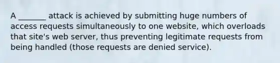 A _______ attack is achieved by submitting huge numbers of access requests simultaneously to one website, which overloads that site's web server, thus preventing legitimate requests from being handled (those requests are denied service).