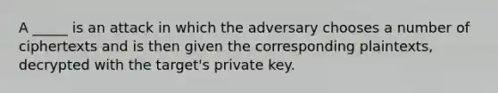 A _____ is an attack in which the adversary chooses a number of ciphertexts and is then given the corresponding plaintexts, decrypted with the target's private key.