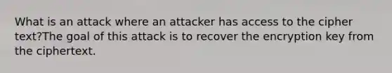 What is an attack where an attacker has access to the cipher text?The goal of this attack is to recover the encryption key from the ciphertext.