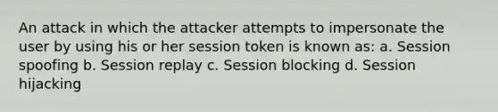 An attack in which the attacker attempts to impersonate the user by using his or her session token is known as: a. Session spoofing b. Session replay c. Session blocking d. Session hijacking