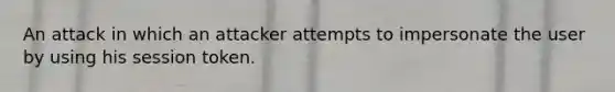 An attack in which an attacker attempts to impersonate the user by using his session token.