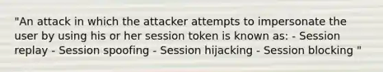 "An attack in which the attacker attempts to impersonate the user by using his or her session token is known as: - Session replay - Session spoofing - Session hijacking - Session blocking "