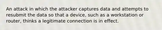 An attack in which the attacker captures data and attempts to resubmit the data so that a device, such as a workstation or router, thinks a legitimate connection is in effect.