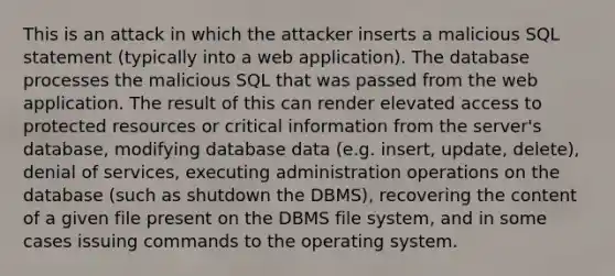 This is an attack in which the attacker inserts a malicious SQL statement (typically into a web application). The database processes the malicious SQL that was passed from the web application. The result of this can render elevated access to protected resources or critical information from the server's database, modifying database data (e.g. insert, update, delete), denial of services, executing administration operations on the database (such as shutdown the DBMS), recovering the content of a given file present on the DBMS file system, and in some cases issuing commands to the operating system.