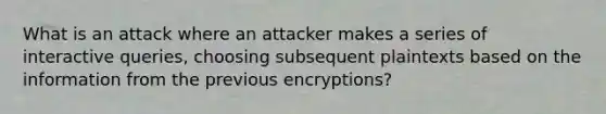 What is an attack where an attacker makes a series of interactive queries, choosing subsequent plaintexts based on the information from the previous encryptions?