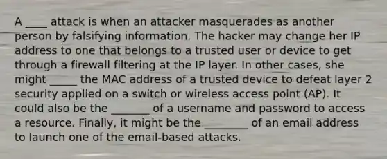 A ____ attack is when an attacker masquerades as another person by falsifying information. The hacker may change her IP address to one that belongs to a trusted user or device to get through a firewall filtering at the IP layer. In other cases, she might _____ the MAC address of a trusted device to defeat layer 2 security applied on a switch or wireless access point (AP). It could also be the _______ of a username and password to access a resource. Finally, it might be the ________ of an email address to launch one of the email-based attacks.