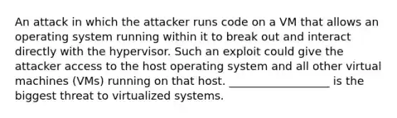 An attack in which the attacker runs code on a VM that allows an operating system running within it to break out and interact directly with the hypervisor. Such an exploit could give the attacker access to the host operating system and all other virtual machines (VMs) running on that host. __________________ is the biggest threat to virtualized systems.