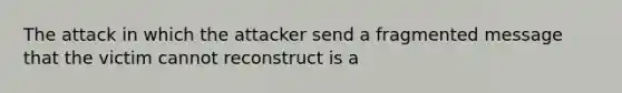 The attack in which the attacker send a fragmented message that the victim cannot reconstruct is a