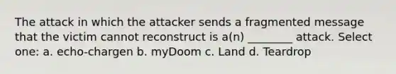 The attack in which the attacker sends a fragmented message that the victim cannot reconstruct is a(n) ________ attack. Select one: a. echo-chargen b. myDoom c. Land d. Teardrop