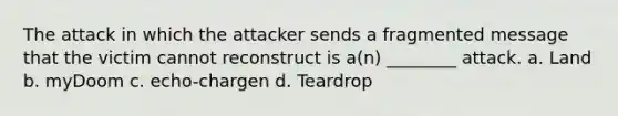 The attack in which the attacker sends a fragmented message that the victim cannot reconstruct is a(n) ________ attack. a. Land b. myDoom c. echo-chargen d. Teardrop