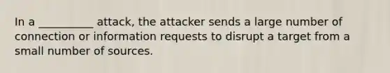 In a __________ attack, the attacker sends a large number of connection or information requests to disrupt a target from a small number of sources.